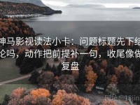 神马影视读法小卡：问题标题先下结论吗，动作把前提补一句，收尾像做复盘