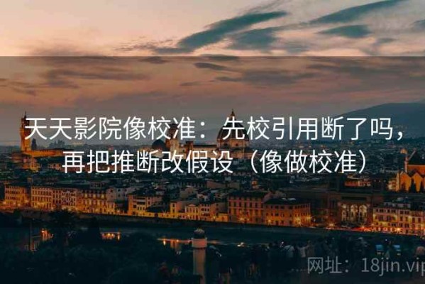 天天影院像校准：先校引用断了吗，再把推断改假设（像做校准）
