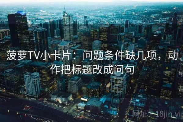 菠萝TV小卡片：问题条件缺几项，动作把标题改成问句