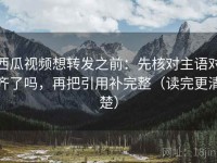 西瓜视频想转发之前：先核对主语对齐了吗，再把引用补完整（读完更清楚）