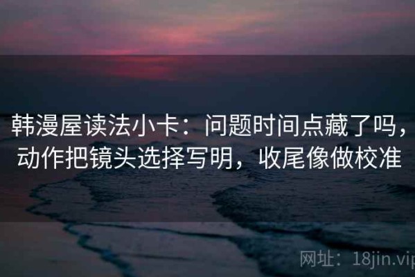 韩漫屋读法小卡：问题时间点藏了吗，动作把镜头选择写明，收尾像做校准