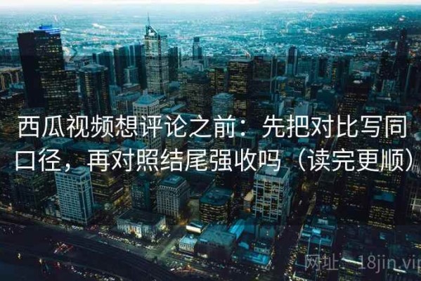 西瓜视频想评论之前：先把对比写同口径，再对照结尾强收吗（读完更顺）