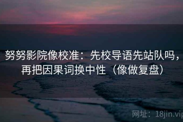 努努影院像校准：先校导语先站队吗，再把因果词换中性（像做复盘）