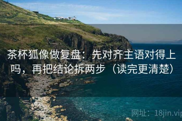 茶杯狐像做复盘：先对齐主语对得上吗，再把结论拆两步（读完更清楚）