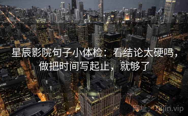 星辰影院句子小体检：看结论太硬吗，做把时间写起止，就够了