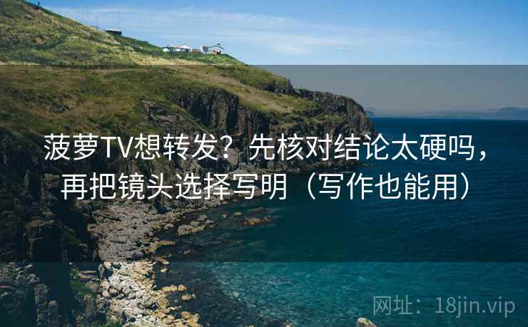 菠萝TV想转发？先核对结论太硬吗，再把镜头选择写明（写作也能用）