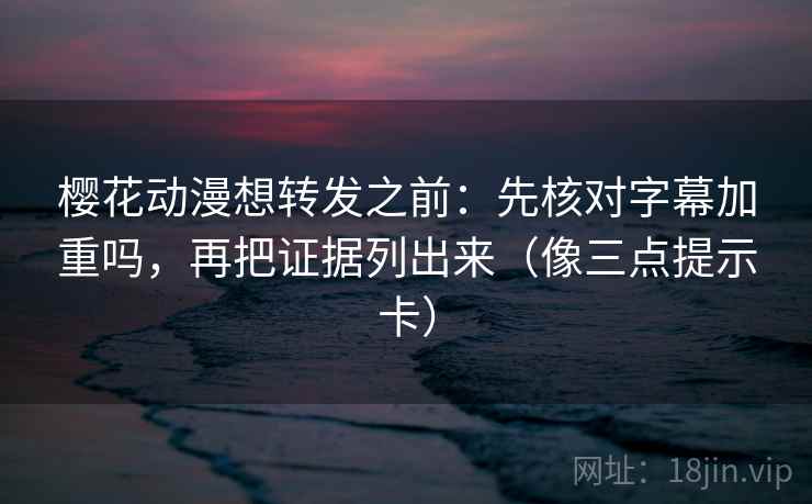 樱花动漫想转发之前：先核对字幕加重吗，再把证据列出来（像三点提示卡）
