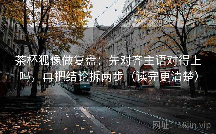 茶杯狐像做复盘：先对齐主语对得上吗，再把结论拆两步（读完更清楚）