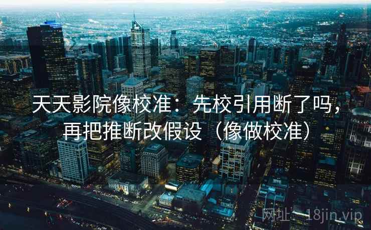 天天影院像校准：先校引用断了吗，再把推断改假设（像做校准）