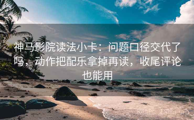神马影院读法小卡：问题口径交代了吗，动作把配乐拿掉再读，收尾评论也能用
