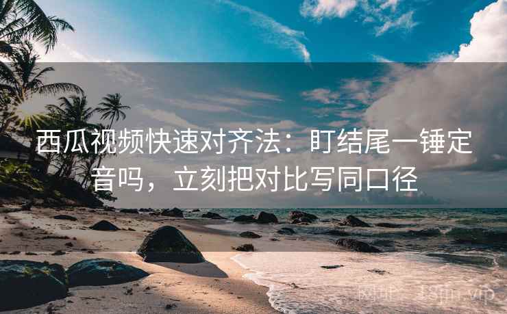 西瓜视频快速对齐法：盯结尾一锤定音吗，立刻把对比写同口径