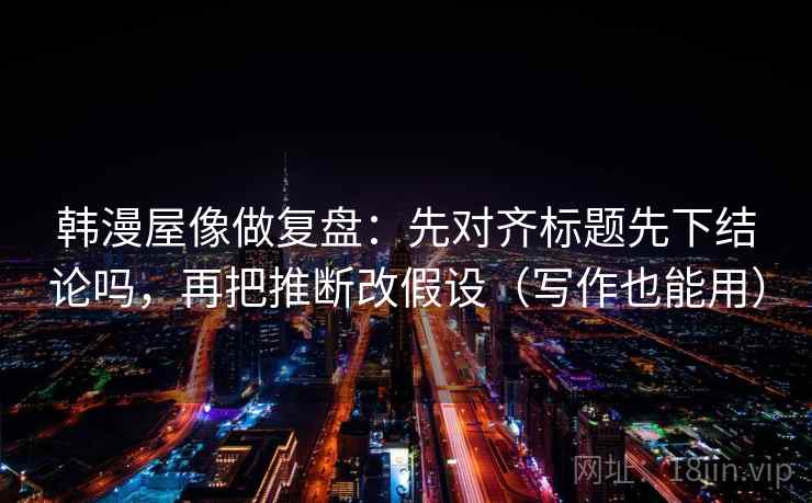 韩漫屋像做复盘：先对齐标题先下结论吗，再把推断改假设（写作也能用）