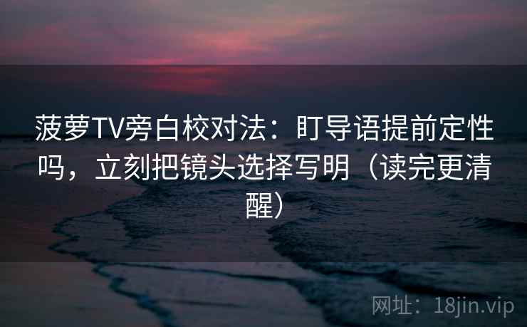 菠萝TV旁白校对法：盯导语提前定性吗，立刻把镜头选择写明（读完更清醒）