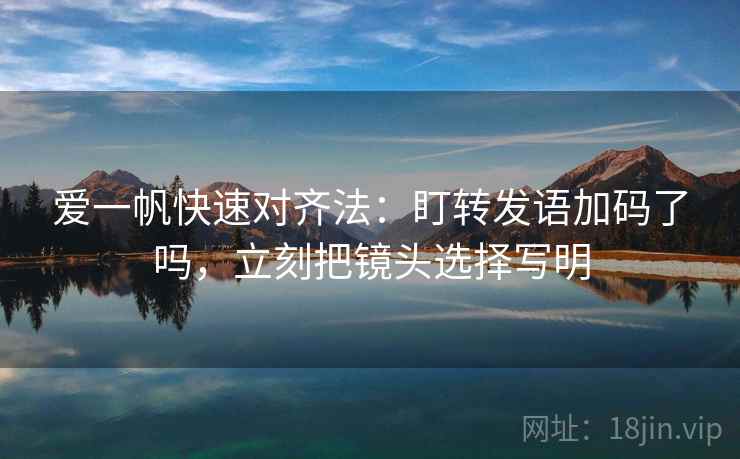 爱一帆快速对齐法：盯转发语加码了吗，立刻把镜头选择写明