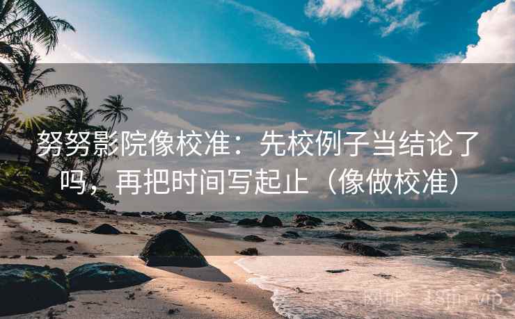 努努影院像校准：先校例子当结论了吗，再把时间写起止（像做校准）