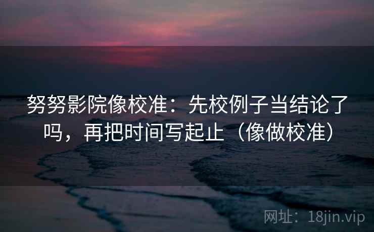 努努影院像校准：先校例子当结论了吗，再把时间写起止（像做校准）