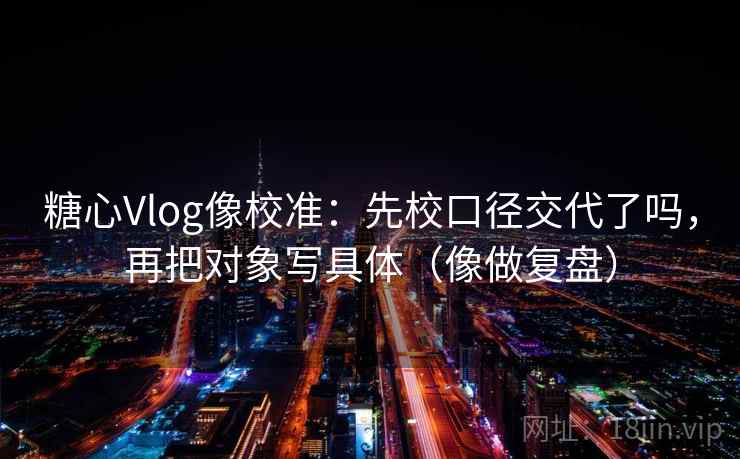 糖心Vlog像校准：先校口径交代了吗，再把对象写具体（像做复盘）