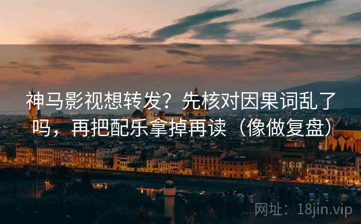 神马影视想转发？先核对因果词乱了吗，再把配乐拿掉再读（像做复盘）