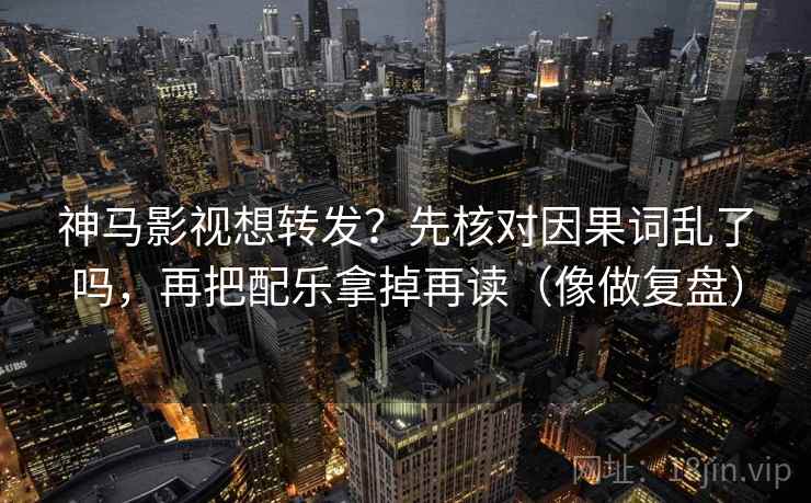神马影视想转发？先核对因果词乱了吗，再把配乐拿掉再读（像做复盘）