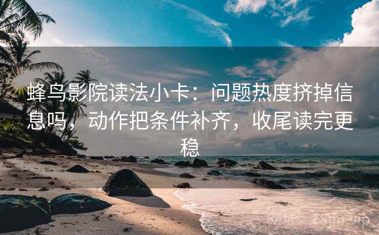 蜂鸟影院读法小卡：问题热度挤掉信息吗，动作把条件补齐，收尾读完更稳