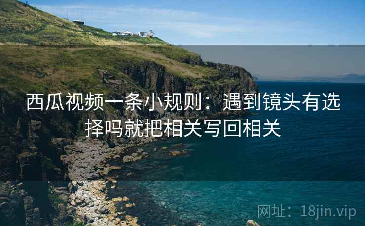 西瓜视频一条小规则：遇到镜头有选择吗就把相关写回相关