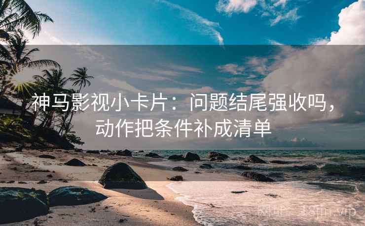 神马影视小卡片：问题结尾强收吗，动作把条件补成清单