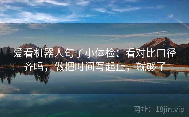 爱看机器人句子小体检：看对比口径齐吗，做把时间写起止，就够了