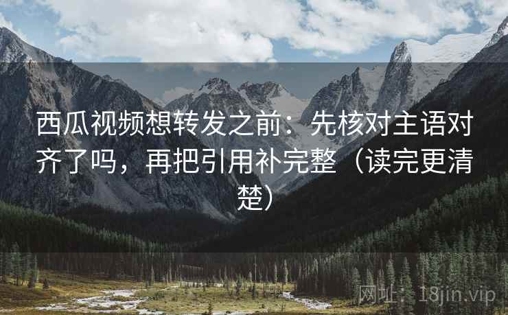 西瓜视频想转发之前：先核对主语对齐了吗，再把引用补完整（读完更清楚）