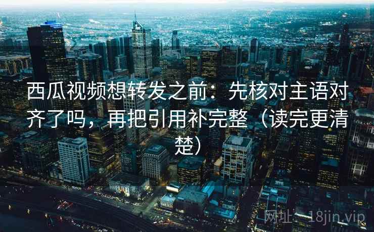 西瓜视频想转发之前：先核对主语对齐了吗，再把引用补完整（读完更清楚）