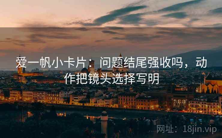 爱一帆小卡片：问题结尾强收吗，动作把镜头选择写明