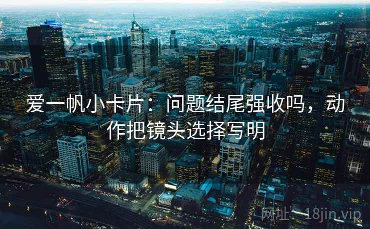 爱一帆小卡片：问题结尾强收吗，动作把镜头选择写明