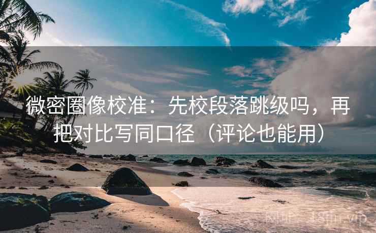 微密圈像校准：先校段落跳级吗，再把对比写同口径（评论也能用）