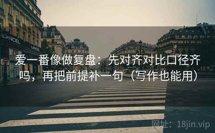 爱一番像做复盘：先对齐对比口径齐吗，再把前提补一句（写作也能用）