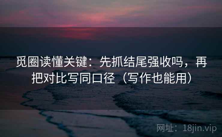 觅圈读懂关键：先抓结尾强收吗，再把对比写同口径（写作也能用）
