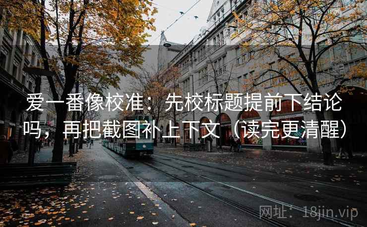 爱一番像校准：先校标题提前下结论吗，再把截图补上下文（读完更清醒）