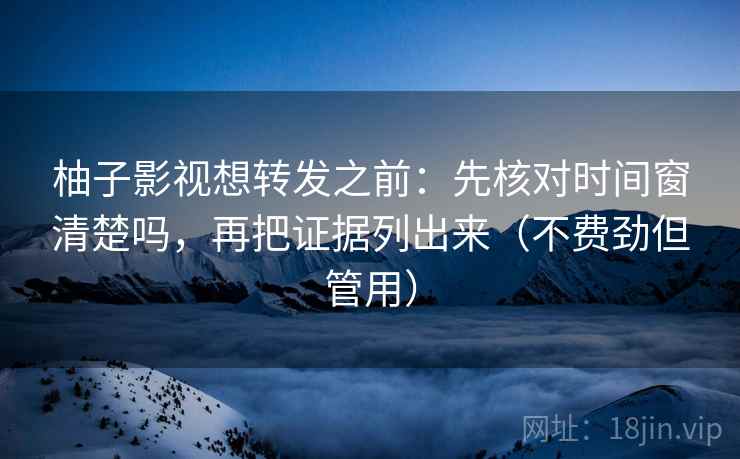 柚子影视想转发之前：先核对时间窗清楚吗，再把证据列出来（不费劲但管用）