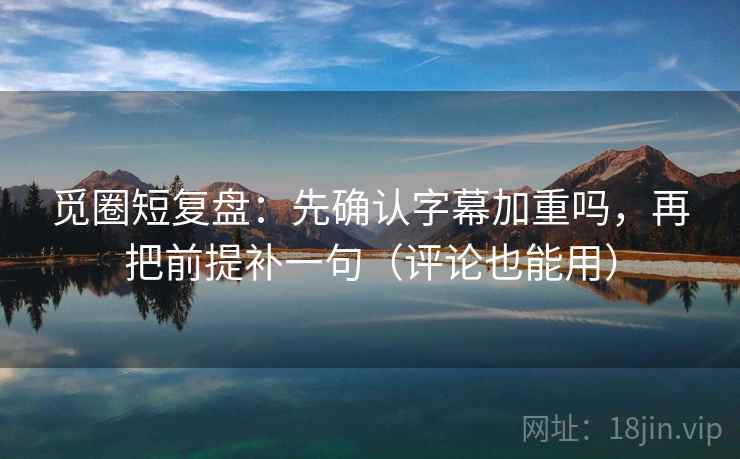 觅圈短复盘：先确认字幕加重吗，再把前提补一句（评论也能用）
